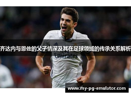 齐达内与恩佐的父子情深及其在足球领域的传承关系解析 齐达内与恩佐的父子情深及其在足球领域的传承关系解析