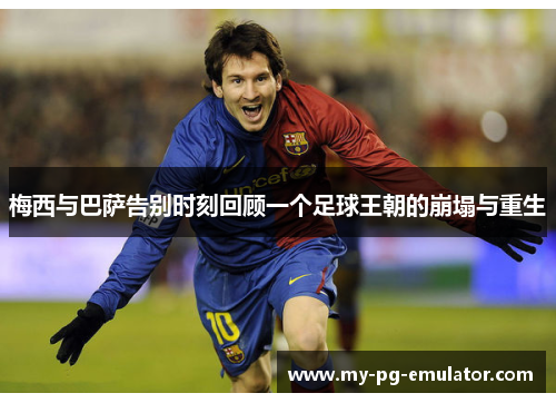 梅西与巴萨告别时刻回顾一个足球王朝的崩塌与重生