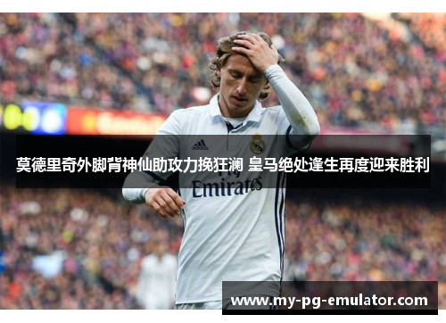 莫德里奇外脚背神仙助攻力挽狂澜 皇马绝处逢生再度迎来胜利